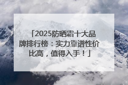 2025防晒霜十大品牌排行榜：实力靠谱性价比高，值得入手！