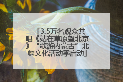 3.5万名观众共唱《站在草原望北京》“歌游内蒙古”北疆文化活动季启动