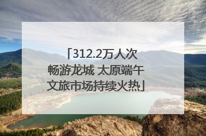 312.2万人次畅游龙城 太原端午文旅市场持续火热