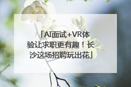 AI面试+VR体验让求职更有趣！长沙这场招聘玩出花